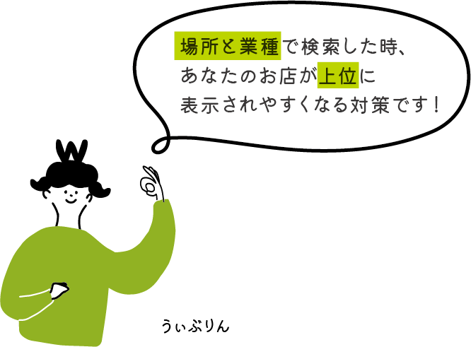場所と業種で検索した時、 あなたのお店が上位に 表示されやすくなる対策です！